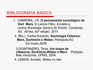 BIBLIOGRAFIA BASICA
1. CABRERA, J.R. O pensamento sociológico de
Karl Marx. In Lemos Filho, Arnaldo e
outros.Sociologia Geral e do Direito. Campinas,
Ed. Alínea, 6aª edição, 2014
2. SELL, Carlos Eduardo. Sociologia Clássica:
Marx, Durkheim e Weber. Petrópolis.RJ:
Ed.Vozes,2009
3.QUINTANERO, Tania. Um toque de
clássicos.:Durkheim,Weber e Marx 3ªedição.
Belo Horizonte, UFMG, 2004
4. LEMOS, Arnaldo. Slides no site
 