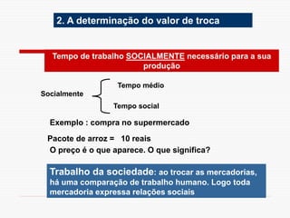 2. A determinação do valor de troca
Socialmente
Tempo médio
Tempo social
Tempo de trabalho SOCIALMENTE necessário para a sua
produção
Trabalho da sociedade: ao trocar as mercadorias,
há uma comparação de trabalho humano. Logo toda
mercadoria expressa relações sociais
Exemplo : compra no supermercado
Pacote de arroz = 10 reais
O preço é o que aparece. O que significa?
 