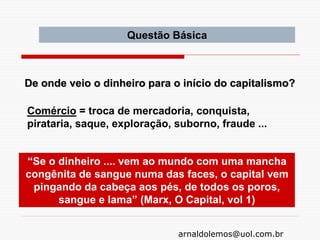 arnaldolemos@uol.com.br
“Se o dinheiro .... vem ao mundo com uma mancha
congênita de sangue numa das faces, o capital vem
pingando da cabeça aos pés, de todos os poros,
sangue e lama” (Marx, O Capital, vol 1)
Comércio = troca de mercadoria, conquista,
pirataria, saque, exploração, suborno, fraude ...
De onde veio o dinheiro para o início do capitalismo?
Questão Básica
 