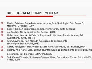 BIBLIOGRAFIA COMPLEMENTAR
 Costa, Cristina. Sociedade, uma introdução à Sociologia. São Paulo:Ed.
Moderna, 3ªedição,1997
 Sader, Emir. A Exploração. In Sader Emir(org). Sete Pecados
 do Capital. Rio de Janeiro, Ed. Record, 2000
 Huberman, Leo. A História da Riqueza do Homem. Rio de Janeiro, Ed.
Guanabara, 2001, cap.18
 Aron,Raymond. Karl Marx.In As etapas do pensamento
sociológico.Brasília,UNB,1987
 Gertz, René(org). Max Weber & Karl Marx. São Paulo, Ed. Hucitec,1994
 Castro, Ana Maria-Dias, Edmundo.Introdução ao pensamento sociológico. Rio
de Janeiro, Ed. Eldorado,1987, 9ªedição.
 Sell, Carlos Eduardo. Sociologia Classica: Marx, Durkheim e Weber. Petropolis,Ed.
Vozes, 2009
 