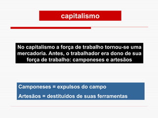 Camponeses = expulsos do campo
Artesãos = destituídos de suas ferramentas
No capitalismo a força de trabalho tornou-se uma
mercadoria. Antes, o trabalhador era dono de sua
força de trabalho: camponeses e artesãos
capitalismo
 