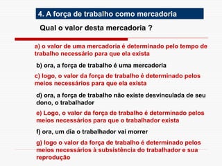 4. A força de trabalho como mercadoria
Qual o valor desta mercadoria ?
a) o valor de uma mercadoria é determinado pelo tempo de
trabalho necessário para que ela exista
b) ora, a força de trabalho é uma mercadoria
c) logo, o valor da força de trabalho é determinado pelos
meios necessários para que ela exista
d) ora, a força de trabalho não existe desvinculada de seu
dono, o trabalhador
f) ora, um dia o trabalhador vai morrer
g) logo o valor da força de trabalho é determinado pelos
meios necessários à subsistência do trabalhador e sua
reprodução
e) Logo, o valor da força de trabalho é determinado pelos
meios necessários para que o trabalhador exista
 