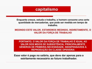 Enquanto cresce, estuda e trabalha, o homem consome uma certa
quantidade de mercadorias, que pode ser medida em tempo de
trabalho.
MEDINDO ESTE VALOR, ESTAREMOS MEDINDO, INDIRETAMENTE, O
VALOR DA FORÇA DE TRABALHO
PORTANTO, O VALOR DA FORÇA DE TRABALHO É IGUAL AO
VALOR DOS MEIOS DE SUBSISTÊNCIA, PRINCIPALMENTE
GÊNEROS DE PRIMEIRA NECESSIDADE, INDISPENSÁVEIS À
REPRODUÇÃO DA CLASSE OPERÁRIA
Esse valor é pago no salário, que deve dar apenas para o
estritamente necessário ao futuro trabalhador.
capitalismo
 
