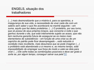(…) mais desmoralizante que a miséria é, para os operários, a
insegurança de sua vida, a necessidade de viver cada dia com um
salário sem saber o que lhe acontecerá na manhã seguinte – em
suma, aquilo que faz deles proletários. (…) O proletário, por seu turno,
que só possui de seus próprios braços, que consome à noite o que
ganhou durante o dia, que está inteiramente sujeito ao acaso, que não
tem nenhuma garantia futura de assegurar-se os meios mais
elementares de subsistência – em função de uma crise ou de um
capricho do patrão pode ficar desempregado -, está reduzido à
condição mais revoltante, mais desumana que se pode imaginar (…)
o proletário está abandonado a si mesmo e, ao mesmo tempo, está
impossibilitado de empregar sua força de modo a valer-se dela para
viver (…) Ele sofre todas as combinações possíveis e deve ser grato à
sorte se, por algum tempo, conseguir salvar sua pele”[2].
ENGELS, situação dos
trabalhadores
 