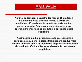 MAIS VALIA
Ao final da jornada, o trabalhador recebe 30 unidades
de moeda e o seu trabalho rendeu o dobro ao
capitalista: 20 unidades de moeda em cada um dos
pares de sapato. Este valor a mais não retorna ao
operário: incorpora-se ao produto e é apropriado pelo
capitalista
Assim como um boi produz mais do que consome e
enriquece o seu dono, a classe trabalhadora produz mais
valia do que consome e enriquece os proprietários dos meios
de produção. Os trabalhadores são os bois do sistema
capitalista
 