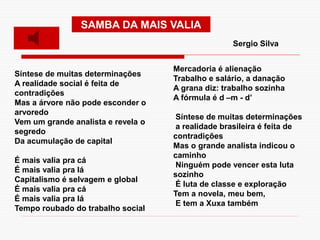 Síntese de muitas determinações
A realidade social é feita de
contradições
Mas a árvore não pode esconder o
arvoredo
Vem um grande analista e revela o
segredo
Da acumulação de capital
É mais valia pra cá
É mais valia pra lá
Capitalismo é selvagem e global
É mais valia pra cá
É mais valia pra lá
Tempo roubado do trabalho social
Mercadoria é alienação
Trabalho e salário, a danação
A grana diz: trabalho sozinha
A fórmula é d –m - d’
Síntese de muitas determinações
a realidade brasileira é feita de
contradições
Mas o grande analista indicou o
caminho
Ninguém pode vencer esta luta
sozinho
É luta de classe e exploração
Tem a novela, meu bem,
E tem a Xuxa também
SAMBA DA MAIS VALIA
Sergio Silva
 