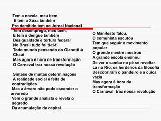 Pro demitido tem no Jornal Nacional
Tem desemprego, meu bem,
E tem a dengue também
Desigualdade e tortura federal
No Brasil tudo foi ti-ti-ti
Todo mundo pensando do Gianotti à
Chauí
Mas agora é hora de transformação
O Carnaval traz nossa revolução
Síntese de muitas determinações
A realidade social é feita de
contradições
Mas a árvore não pode esconder o
arvoredo
Vem o grande analista e revela o
segredo
Da acumulação de capital
O Manifesto falou,
O comunista escutou
Tem que seguir o movimento
popular
O grande mestre mostrou
A grande escola ensinou
De ver o samba no pé se revoltar
Lá no Rio, os herdeiros da filosofia
Descobriram o pandeiro e a cuíca
vazia
Mas agora é hora de
transformação
O Carnaval traz nossa revolução
Tem a novela, meu bem,
E tem a Xuxa também
 