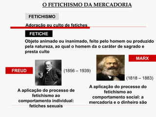 O FETICHISMO DA MERCADORIA
FETICHISMO
FETICHE
FREUD
Adoração ou culto de fetiches
Objeto animado ou inanimado, feito pelo homem ou produzido
pela natureza, ao qual o homem da o caráter de sagrado e
presta culto
A aplicação do processo de
fetichismo ao
comportamento individual:
fetiches sexuais
MARX
A aplicação do processo do
fetichismo ao
comportamento social: a
mercadoria e o dinheiro são
(1856 – 1939)
(1818 – 1883)
 