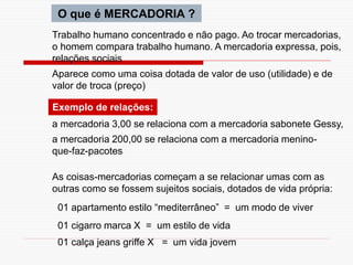 O que é MERCADORIA ?
Trabalho humano concentrado e não pago. Ao trocar mercadorias,
o homem compara trabalho humano. A mercadoria expressa, pois,
relações sociais
Aparece como uma coisa dotada de valor de uso (utilidade) e de
valor de troca (preço)
Exemplo de relações:
a mercadoria 3,00 se relaciona com a mercadoria sabonete Gessy,
a mercadoria 200,00 se relaciona com a mercadoria menino-
que-faz-pacotes
As coisas-mercadorias começam a se relacionar umas com as
outras como se fossem sujeitos sociais, dotados de vida própria:
01 apartamento estilo “mediterrâneo” = um modo de viver
01 cigarro marca X = um estilo de vida
01 calça jeans griffe X = um vida jovem
 
