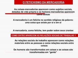 As coisas-mercadorias aparecem como sujeitos sociais,
dotados de vida própria e os homens-mercadorias aparecem
como coisas
A mercadoria é um fetiche no sentido religioso da palavra:
uma coisa que existe por si e em si
A mercadoria, como fetiche, tem poder sobre seus crentes
O FETICHISMO DA MERCADORIA
As relações sociais de trabalho aparecem como relações
materiais entre as pessoas e como relações sociais entre
coisas
COMO ENTÃO APARECEM AS RELAÇÕES SOCIAIS DE TRABALHO ?
Os homens são transformados em coisas e as coisas são
transformadas em “gente”
 