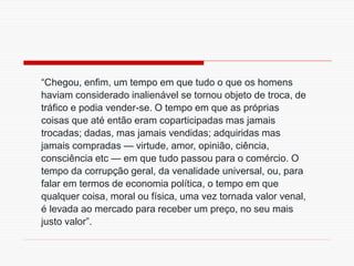 “Chegou, enfim, um tempo em que tudo o que os homens
haviam considerado inalienável se tornou objeto de troca, de
tráfico e podia vender-se. O tempo em que as próprias
coisas que até então eram coparticipadas mas jamais
trocadas; dadas, mas jamais vendidas; adquiridas mas
jamais compradas — virtude, amor, opinião, ciência,
consciência etc — em que tudo passou para o comércio. O
tempo da corrupção geral, da venalidade universal, ou, para
falar em termos de economia política, o tempo em que
qualquer coisa, moral ou física, uma vez tornada valor venal,
é levada ao mercado para receber um preço, no seu mais
justo valor”.
 