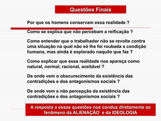 Questões Finais
Por que os homens conservam essa realidade ?
Como se explica que não percebam a reificação ?
Como entender que o trabalhador não se revolte contra
uma situação na qual não só lhe foi roubada a condição
humana, mas ainda é explorado naquilo que faz ?
Como explicar que essa realidade nos apareça como
natural, normal, racional, aceitável ?
De onde vem o obscurecimento da existência das
contradições e dos antagonismos sociais ?
De onde vem a não percepção da existência das
contradições e dos antagonismos sociais ?
A resposta a essas questões nos conduz diretamente ao
fenômeno da ALIENAÇÃO e da IDEOLOGIA
 