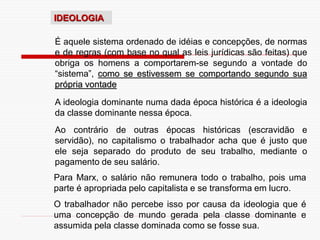 IDEOLOGIA
É aquele sistema ordenado de idéias e concepções, de normas
e de regras (com base no qual as leis jurídicas são feitas) que
obriga os homens a comportarem-se segundo a vontade do
“sistema”, como se estivessem se comportando segundo sua
própria vontade
A ideologia dominante numa dada época histórica é a ideologia
da classe dominante nessa época.
Ao contrário de outras épocas históricas (escravidão e
servidão), no capitalismo o trabalhador acha que é justo que
ele seja separado do produto de seu trabalho, mediante o
pagamento de seu salário.
Para Marx, o salário não remunera todo o trabalho, pois uma
parte é apropriada pelo capitalista e se transforma em lucro.
O trabalhador não percebe isso por causa da ideologia que é
uma concepção de mundo gerada pela classe dominante e
assumida pela classe dominada como se fosse sua.
 