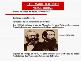 Nasceu na cidade de Treves , na Alemanha.
Doutorou-se em Filosofia.
Foi redator de um jornal liberal em Colônia.
Em 1842 foi obrigado a sair da Alemanha, foi para Paris, onde conheceu
Friedrich Engels, seu companheiro de idéias e publicações.
Expulso da França em 1845, foi para Bruxelas onde participou da recém
fundada Liga dos Comunistas.Foi expulso da Bélgica.
Engels (1820-1895)
KARL MARX (1818-1883 )
VIDA E OBRAS
 