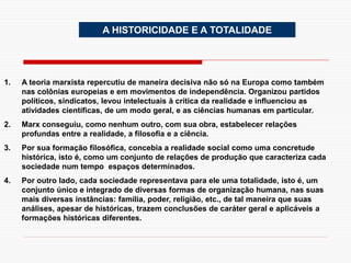 A HISTORICIDADE E A TOTALIDADE
1. A teoria marxista repercutiu de maneira decisiva não só na Europa como também
nas colônias europeias e em movimentos de independência. Organizou partidos
políticos, sindicatos, levou intelectuais à crítica da realidade e influenciou as
atividades científicas, de um modo geral, e as ciências humanas em particular.
2. Marx conseguiu, como nenhum outro, com sua obra, estabelecer relações
profundas entre a realidade, a filosofia e a ciência.
3. Por sua formação filosófica, concebia a realidade social como uma concretude
histórica, isto é, como um conjunto de relações de produção que caracteriza cada
sociedade num tempo espaços determinados.
4. Por outro lado, cada sociedade representava para ele uma totalidade, isto é, um
conjunto único e integrado de diversas formas de organização humana, nas suas
mais diversas instâncias: família, poder, religião, etc., de tal maneira que suas
análises, apesar de históricas, trazem conclusões de caráter geral e aplicáveis a
formações históricas diferentes.
 