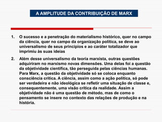 A AMPLITUDE DA CONTRIBUIÇÃO DE MARX
1. O sucesso e a penetração do materialismo histórico, quer no campo
da ciência, quer no campo da organização política, se deve ao
universalismo de seus princípios e ao caráter totalizador que
imprimiu às suas ideias
2. Além desse universalismo da teoria marxista, outras questões
adquiriram no marxismo novas dimensões. Uma delas foi a questão
da objetividade científica, tão perseguida pelas ciências humanas.
Para Marx, a questão da objetividade só se coloca enquanto
consciência crítica. A ciência, assim como a ação política, só pode
ser verdadeira e não ideológica se refletir uma situação de classe e,
consequentemente, uma visão crítica da realidade. Assim a
objetividade não é uma questão de método, mas de como o
pensamento se insere no contexto das relações de produção e na
história.
 