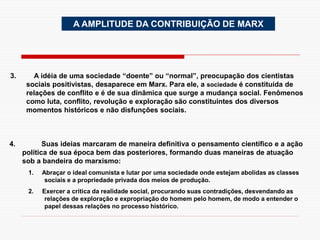 A AMPLITUDE DA CONTRIBUIÇÃO DE MARX
3. A idéia de uma sociedade “doente” ou “normal”, preocupação dos cientistas
sociais positivistas, desaparece em Marx. Para ele, a sociedade é constituída de
relações de conflito e é de sua dinâmica que surge a mudança social. Fenômenos
como luta, conflito, revolução e exploração são constituintes dos diversos
momentos históricos e não disfunções sociais.
4. Suas ideias marcaram de maneira definitiva o pensamento científico e a ação
política de sua época bem das posteriores, formando duas maneiras de atuação
sob a bandeira do marxismo:
1. Abraçar o ideal comunista e lutar por uma sociedade onde estejam abolidas as classes
sociais e a propriedade privada dos meios de produção.
2. Exercer a crítica da realidade social, procurando suas contradições, desvendando as
relações de exploração e expropriação do homem pelo homem, de modo a entender o
papel dessas relações no processo histórico.
 