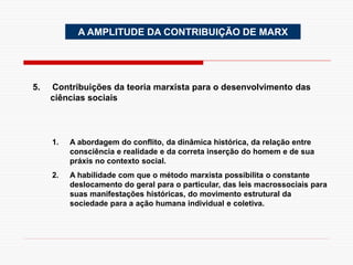 A AMPLITUDE DA CONTRIBUIÇÃO DE MARX
5. Contribuições da teoria marxista para o desenvolvimento das
ciências sociais
1. A abordagem do conflito, da dinâmica histórica, da relação entre
consciência e realidade e da correta inserção do homem e de sua
práxis no contexto social.
2. A habilidade com que o método marxista possibilita o constante
deslocamento do geral para o particular, das leis macrossociais para
suas manifestações históricas, do movimento estrutural da
sociedade para a ação humana individual e coletiva.
 