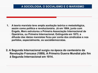 A SOCIOLOGIA, O SOCIALISMO E O MARXISMO
1. A teoria marxista teve ampla aceitação teórica e metodológica,
assim como política e revolucionária. Já em 1864, junto com
Engels, Marx estruturou a Primeira Associação Internacional de
Operários, ou Primeira Internacional. Extinguida em 1873, a
difusão das ideias marxistas ficou por conta dos sindicatos e nos
partidos, especialmente, os socialdemocratas.
2. A Segunda Internacional surgiu na época do centenário da
Revolução Francesa (1889). A Primeira Guerra Mundial pôs fim
á Segunda Internacional em 1014.
 