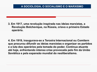 3. Em 1917, uma revolução inspirada nas ideias marxistas, a
Revolução Bolchevique, na Rússia, criava o primeiro Estado
operário.
A SOCIOLOGIA, O SOCIALISMO E O MARXISMO
4. Em 1919, inaugurava-se a Terceira Internacional ou Comitern
que procurou difundir as ideias marxistas e organizar os partidos
e a luta dos operários pela tomada do poder. Continua atuante
até hoje, enfrentando intensa crise provocada pelo fim da União
Soviética e pela expansão mundial do neoliberalismo.
 