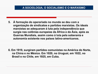 A SOCIOLOGIA, O SOCIALISMO E O MARXISMO
5. Á formação do operariado no mundo se deu com a
organização de sindicatos e partidos marxistas. Os ideais
marxistas se adequaram á luta pela independência que
surgia nas colônias europeias da África e da Ásia, após as
Guerras Mundiais, assim como á luta pela soberania e
autonomia existente nos países latino-americanos.
6. Em 1919, surgiram partidos comunistas na América do Norte,
na China e no México. Em 1020, no Uruguai, em 1022, no
Brasil e no Chile, em 1925, em Cuba.
 