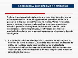 7. O movimento revolucionário se tornou mais forte á medida que os
Estados Unidos e a URSS emergiram como potências mundiais e
passaram a disputar a sua influência no mundo. Várias revoluções,
como a chinesa, a cubana, a vietnamita e a coreana organizaram
sistemas políticos com algumas características comuns : forte
centralização, economia planejada, coletivização dos meios de
produção, fiscalismo, uso intenso de propaganda ideológica e de culto
ao dirigente.
8. A polarização política e ideológica foi transferida para o conjunto do
método e da teoria marxista. O marxismo deixou de ser um método de
análise da realidade social para transformar-se em ideologia,
perdendo assim parte de sua capacidade de elucidar os homens em
relação ao seu momento histórico e mobilizá-los para uma tomada de
consciência de posição.
A SOCIOLOGIA, O SOCIALISMO E O MARXISMO
 