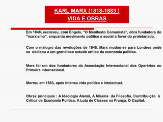 KARL MARX (1818-1883 )
VIDA E OBRAS
Em 1848, escreveu, com Engels, "O Manifesto Comunista", obra fundadora do
"marxismo", enquanto movimento político e social a favor do proletariado.
Com o malogro das revoluções de 1848, Marx mudou-se para Londres onde
se dedicou a um grandioso estudo crítico da economia política.
Marx foi um dos fundadores da Associação Internacional dos Operários ou
Primeira Internacional.
Morreu em 1883, após intensa vida política e intelectual.
Obras principais : A Ideologia Alemã, A Miséria da Filosofia, Contribuição à
Crítica da Economia Política, A Luta de Classes na França, O Capital.
 