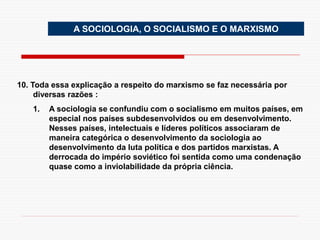A SOCIOLOGIA, O SOCIALISMO E O MARXISMO
10. Toda essa explicação a respeito do marxismo se faz necessária por
diversas razões :
1. A sociologia se confundiu com o socialismo em muitos países, em
especial nos países subdesenvolvidos ou em desenvolvimento.
Nesses países, intelectuais e líderes políticos associaram de
maneira categórica o desenvolvimento da sociologia ao
desenvolvimento da luta política e dos partidos marxistas. A
derrocada do império soviético foi sentida como uma condenação
quase como a inviolabilidade da própria ciência.
 