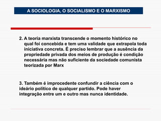 2. A teoria marxista transcende o momento histórico no
qual foi concebida e tem uma validade que extrapola toda
iniciativa concreta. É preciso lembrar que a ausência da
propriedade privada dos meios de produção é condição
necessária mas não suficiente da sociedade comunista
teorizada por Marx
3. Também é improcedente confundir a ciência com o
ideário político de qualquer partido. Pode haver
integração entre um e outro mas nunca identidade.
A SOCIOLOGIA, O SOCIALISMO E O MARXISMO
 