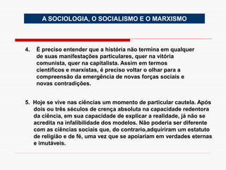 A SOCIOLOGIA, O SOCIALISMO E O MARXISMO
4. É preciso entender que a história não termina em qualquer
de suas manifestações particulares, quer na vitória
comunista, quer na capitalista. Assim em termos
científicos e marxistas, é preciso voltar o olhar para a
compreensão da emergência de novas forças sociais e
novas contradições.
5. Hoje se vive nas ciências um momento de particular cautela. Após
dois ou três séculos de crença absoluta na capacidade redentora
da ciência, em sua capacidade de explicar a realidade, já não se
acredita na infalibilidade dos modelos. Não poderia ser diferente
com as ciências sociais que, do contrario,adquiriram um estatuto
de religião e de fé, uma vez que se apoiariam em verdades eternas
e imutáveis.
 
