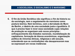 A SOCIOLOGIA, O SOCIALISMO E O MARXISMO
6. O fim da União Soviética não significou o fim da historia ou
da sociologia, nem o esgotamento do marxismo como
postura teórica. Nem terminou, com a derrubada do Muro
de Berlim, o ideário de uma sociedade justa e igualitária. O
que é preciso fazer é rever essa sociedade cujas relações
de produção se organizam sob novos princípios :
enfraquecimento dos Estados nacionais, mundialização do
capitalismo, formação de blocos econômicos, organização
política de minorias étnicas, religiosas e até sexuais,
entendendo que as contradições não desapareceram mas
se expressam em novas instâncias
 