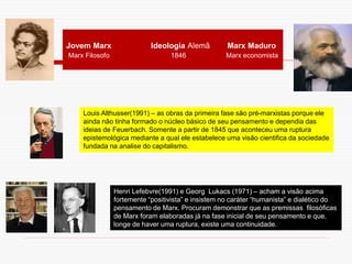Jovem Marx Ideologia Alemã Marx Maduro
Marx Filosofo 1846 Marx economista
Louis Althusser(1991) – as obras da primeira fase são pré-marxistas porque ele
ainda não tinha formado o núcleo básico de seu pensamento e dependia das
ideias de Feuerbach. Somente a partir de 1845 que aconteceu uma ruptura
epistemológica mediante a qual ele estabelece uma visão cientifica da sociedade
fundada na analise do capitalismo.
Henri Lefebvre(1991) e Georg Lukacs (1971) – acham a visão acima
fortemente “positivista” e insistem no caráter “humanista” e dialético do
pensamento de Marx. Procuram demonstrar que as premissas filosóficas
de Marx foram elaboradas já na fase inicial de seu pensamento e que,
longe de haver uma ruptura, existe uma continuidade.
 