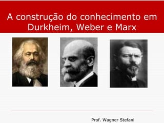 Prof. Wagner Stefani
A construção do conhecimento em
Durkheim, Weber e Marx
 