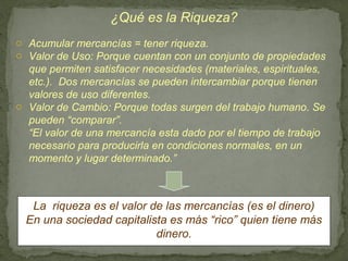 ¿Qué es la Riqueza?
o Acumular mercancías = tener riqueza.
o Valor de Uso: Porque cuentan con un conjunto de propiedades
  que permiten satisfacer necesidades (materiales, espirituales,
  etc.). Dos mercancías se pueden intercambiar porque tienen
  valores de uso diferentes.
o Valor de Cambio: Porque todas surgen del trabajo humano. Se
  pueden “comparar”.
  “El valor de una mercancía esta dado por el tiempo de trabajo
  necesario para producirla en condiciones normales, en un
  momento y lugar determinado.”



   La riqueza es el valor de las mercancías (es el dinero)
  En una sociedad capitalista es más “rico” quien tiene más
                           dinero.
 