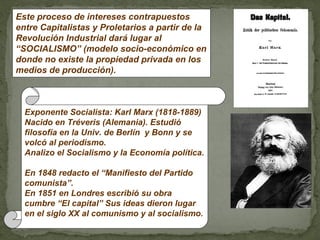 Este proceso de intereses contrapuestos
entre Capitalistas y Proletarios a partir de la
Revolución Industrial dará lugar al
“SOCIALISMO” (modelo socio-económico en
donde no existe la propiedad privada en los
medios de producción).



  Exponente Socialista: Karl Marx (1818-1889)
  Nacido en Tréveris (Alemania). Estudió
  filosofía en la Univ. de Berlín y Bonn y se
  volcó al periodismo.
  Analizo el Socialismo y la Economía política.

  En 1848 redacto el “Manifiesto del Partido
  comunista”.
  En 1851 en Londres escribió su obra
  cumbre “El capital” Sus ideas dieron lugar
  en el siglo XX al comunismo y al socialismo.
 