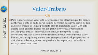 Valor-Trabajo 
 
 Para el marxismo, el valor está determinado por el trabajo que los bienes 
contienen, y este se mide por el tiempo necesario para producirlo. Según 
él, sólo el trabajo es lo que posibilita que un bien tenga valor. Con esto 
quiere decir que hay bienes con un gran valor y cuya obtención ha 
costado poco trabajo. En conclusión a mayor tiempo de trabajo 
corresponde mayor valor e inversamente a menor tiempo menos valor. 
Por eso, una máquina que tiene una gran productividad, proporcionará 
artículos más baratos, mientras que si el mismo producto es hecho a 
mano, costará mas caro. 
 