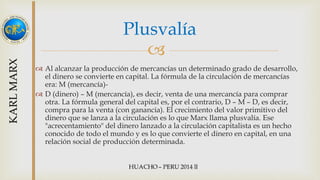 Plusvalía 
 
 Al alcanzar la producción de mercancías un determinado grado de desarrollo, 
el dinero se convierte en capital. La fórmula de la circulación de mercancías 
era: M (mercancía)- 
 D (dinero) – M (mercancía), es decir, venta de una mercancía para comprar 
otra. La fórmula general del capital es, por el contrario, D – M – D, es decir, 
compra para la venta (con ganancia). El crecimiento del valor primitivo del 
dinero que se lanza a la circulación es lo que Marx llama plusvalía. Ese 
"acrecentamiento" del dinero lanzado a la circulación capitalista es un hecho 
conocido de todo el mundo y es lo que convierte el dinero en capital, en una 
relación social de producción determinada. 
 