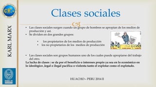Clases sociales 
 
KARL MARX 
• Las clases sociales surgen cuando un grupo de hombres se apropian de los medios de 
producción y así. 
• Se dividen en dos grandes grupos: 
• los propietarios de los medios de producción 
• los no propietarios de los medios de producción 
• Las clases sociales son grupos humanos uno de los cuales puede apropiarse del trabajo 
del otro. 
La lucha de clases : se da por el beneficio o intereses propio ya sea en lo económico en 
lo ideológico ,legal o ilegal pacifica o violenta tanto el explotar como el explotado. 
 
