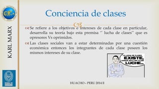 Conciencia de clases 
 
 Se refiere a los objetivos e intereses de cada clase en particular, 
desarrolla su teoría bajo esta premisa ‘’ lucha de clases’’ que es 
opresores Vs oprimidos. 
 Las clases sociales van a estar determinadas por una cuestión 
económica entonces los integrantes de cada clase poseen los 
mismos intereses de su clase. 
KARL MARX 
 