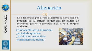 Alienación 
 
KARL MARX 
• Es el fenómeno por el cual el hombre se siente ajeno al 
producto de su trabajo, porque crea un mundo de 
mercancía que no le pertenece a el, si no al burgués 
capitalista. 
Componentes de la alineación: 
_sociedad capitalista 
_actividades productivas 
_compañeros de trabajo 
 