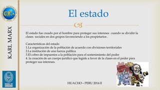 El estado 
 
KARL MARX 
El estado fue creado por el hombre para proteger sus intereses cuando se dividió la 
clases sociales en dos grupos favoreciendo a los propietarios . 
Características del estado 
1.La organización de la población de acuerdo con divisiones territoriales 
2.La institución de una fuerza publica 
3.El cobro de impuestos a la población para el sostenimiento del poder 
4. la creación de un cuerpo jurídico que legisle a favor de la clases en el poder para 
proteger sus intereses. 
 