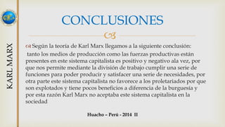 CONCLUSIONES 
 
 Según la teoría de Karl Marx llegamos a la siguiente conclusión: 
tanto los medios de producción como las fuerzas productivas están 
presentes en este sistema capitalista es positivo y negativo ala vez, por 
que nos permite mediante la división de trabajo cumplir una serie de 
funciones para poder producir y satisfacer una serie de necesidades, por 
otra parte este sistema capitalista no favorece a los proletariados por que 
son explotados y tiene pocos beneficios a diferencia de la burguesía y 
por esta razón Karl Marx no aceptaba este sistema capitalista en la 
sociedad 
Huacho – Perú - 2014 II 
 