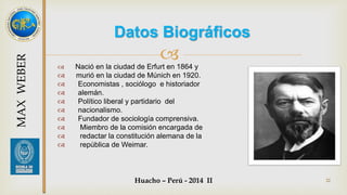 Datos Biográficos 
 
 Nació en la ciudad de Erfurt en 1864 y 
 murió en la ciudad de Múnich en 1920. 
 Economistas , sociólogo e historiador 
 alemán. 
 Político liberal y partidario del 
 nacionalismo. 
 Fundador de sociología comprensiva. 
 Miembro de la comisión encargada de 
 redactar la constitución alemana de la 
 república de Weimar. 
Huacho – Perú - 2014 II 22 
MAX WEBER 
 