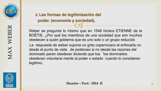 2. Las formas de legitimización del 
poder. (economía y sociedad). 
 
Weber se pregunta lo mismo que en 1548 hiciera ETIENNE de la 
BOÉTIE. ¿Por qué los miembros de una sociedad que son muchos 
obedecen a quien gobierna que es uno solo o un grupo reducido 
La respuesta de weber supone un grito copernicano al enfocarla no 
desde el punto de vista de poderoso si no desde las razones del 
dominado paran obedecer diciendo que loa ¨los dominados 
obedecen voluntaria mente al poder o estado cuando lo consideran 
legitimo. 
Huacho – Perú - 2014 II 25 
MAX WEBER 
 