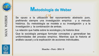Metodología de Weber 
 
Se opuso a la utilización del razonamiento abstracto puro, 
prefiriendo siempre una investigación empírica y a menudo 
histórica. Su metodología se modela a su investigación y a la 
investigación y la combinación de ambas. 
La relación que habla sobre la sociología y la historia dice: 
Que la sociología persigue formular conceptos y generalizar las 
uniformidades del proceso empírico. Mientras que la historia al 
análisis causal y a la explicación de acciones individuales. 
Huacho – Perú - 2014 II 
26 
MAX WEBER 
 