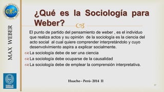 ¿Qué es la Sociología para 
Weber? 
 
El punto de partido del pensamiento de weber , es el individuo 
que realiza actos y su opinión de la sociología es la ciencia del 
acto social al cual quiere comprender interpretándolo y cuyo 
desenvolvimiento aspira a explicar socialmente. 
 La sociología debe de ser una ciencia 
 La sociología debe ocuparse de la causalidad 
 La sociología debe de emplear la comprensión interpretativa. 
Huacho - Perú- 2014 II 
27 
MAX WEBER 
 
