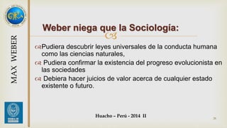 Weber niega que la Sociología: 
 
Pudiera descubrir leyes universales de la conducta humana 
como las ciencias naturales, 
 Pudiera confirmar la existencia del progreso evolucionista en 
las sociedades 
 Debiera hacer juicios de valor acerca de cualquier estado 
existente o futuro. 
Huacho – Perú - 2014 II 
28 
MAX WEBER 
 
