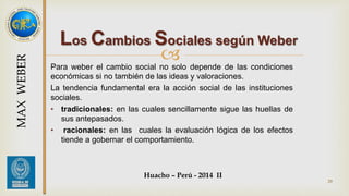 Los Cambios Sociales según Weber 
 
Para weber el cambio social no solo depende de las condiciones 
económicas si no también de las ideas y valoraciones. 
La tendencia fundamental era la acción social de las instituciones 
sociales. 
• tradicionales: en las cuales sencillamente sigue las huellas de 
sus antepasados. 
• racionales: en las cuales la evaluación lógica de los efectos 
tiende a gobernar el comportamiento. 
Huacho – Perú - 2014 II 
29 
MAX WEBER 
 