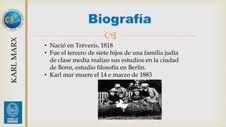 Biografía 
 
KARL MARX 
• Nació en Tréveris, 1818 
• Fue el tercero de siete hijos de una familia judía 
de clase media realizo sus estudios en la ciudad 
de Bonn, estudio filosofía en Berlín. 
• Karl mar muere el 14 e marzo de 1883 
 