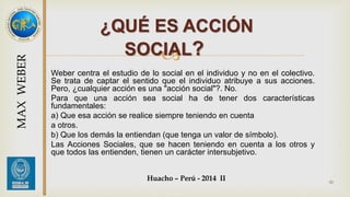 ¿QUÉ ES ACCIÓN 
SOCIAL? 
 
Weber centra el estudio de lo social en el individuo y no en el colectivo. 
Se trata de captar el sentido que el individuo atribuye a sus acciones. 
Pero, ¿cualquier acción es una "acción social"?. No. 
Para que una acción sea social ha de tener dos características 
fundamentales: 
a) Que esa acción se realice siempre teniendo en cuenta 
a otros. 
b) Que los demás la entiendan (que tenga un valor de símbolo). 
Las Acciones Sociales, que se hacen teniendo en cuenta a los otros y 
que todos las entienden, tienen un carácter intersubjetivo. 
Huacho – Perú - 2014 II 
30 
MAX WEBER 
 